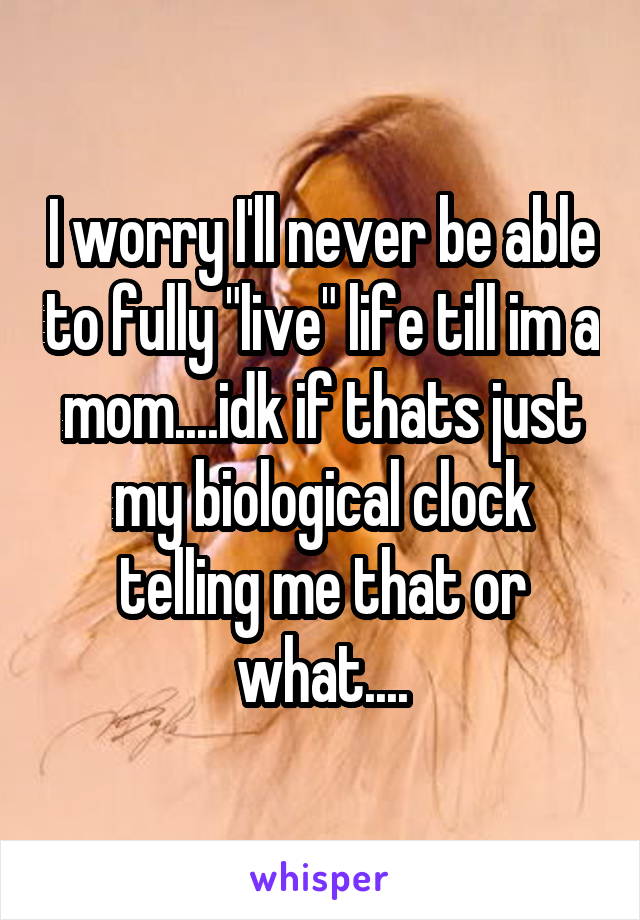 I worry I'll never be able to fully "live" life till im a mom....idk if thats just my biological clock telling me that or what....
