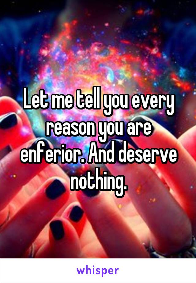 Let me tell you every reason you are enferior. And deserve nothing.