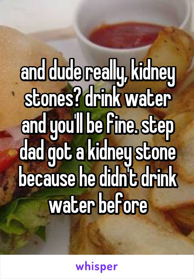 and dude really, kidney stones? drink water and you'll be fine. step dad got a kidney stone because he didn't drink water before