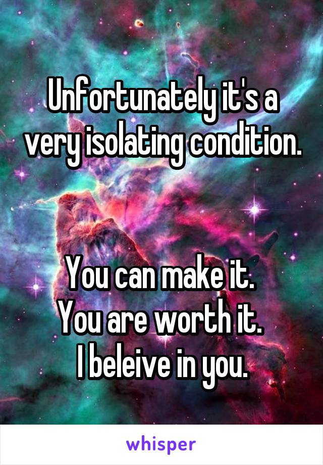 Unfortunately it's a very isolating condition. 

You can make it. 
You are worth it. 
I beleive in you.