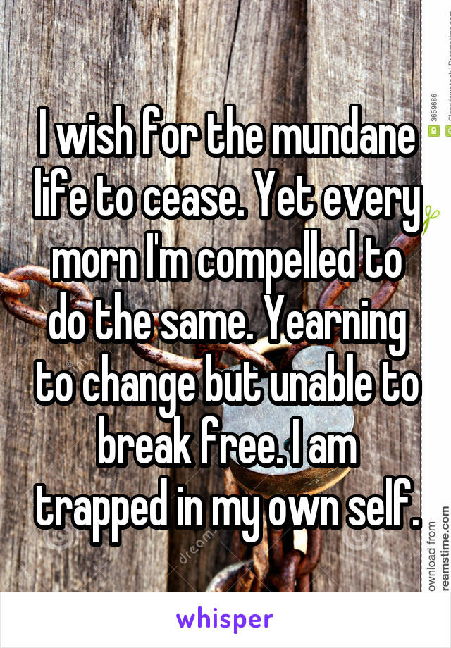 I wish for the mundane life to cease. Yet every morn I'm compelled to do the same. Yearning to change but unable to break free. I am trapped in my own self.