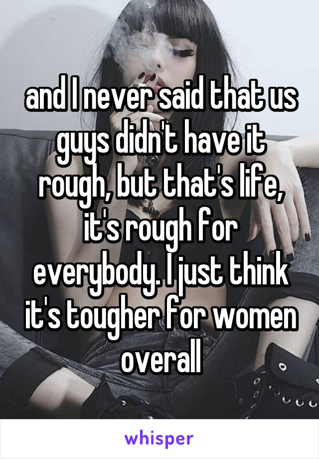 and I never said that us guys didn't have it rough, but that's life, it's rough for everybody. I just think it's tougher for women overall