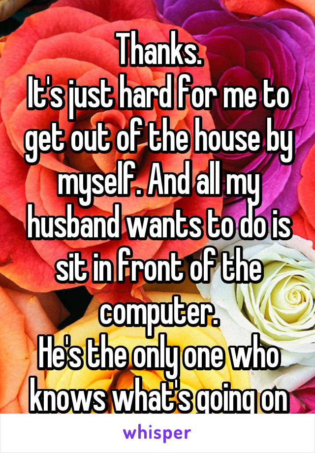 Thanks.
It's just hard for me to get out of the house by myself. And all my husband wants to do is sit in front of the computer.
He's the only one who knows what's going on