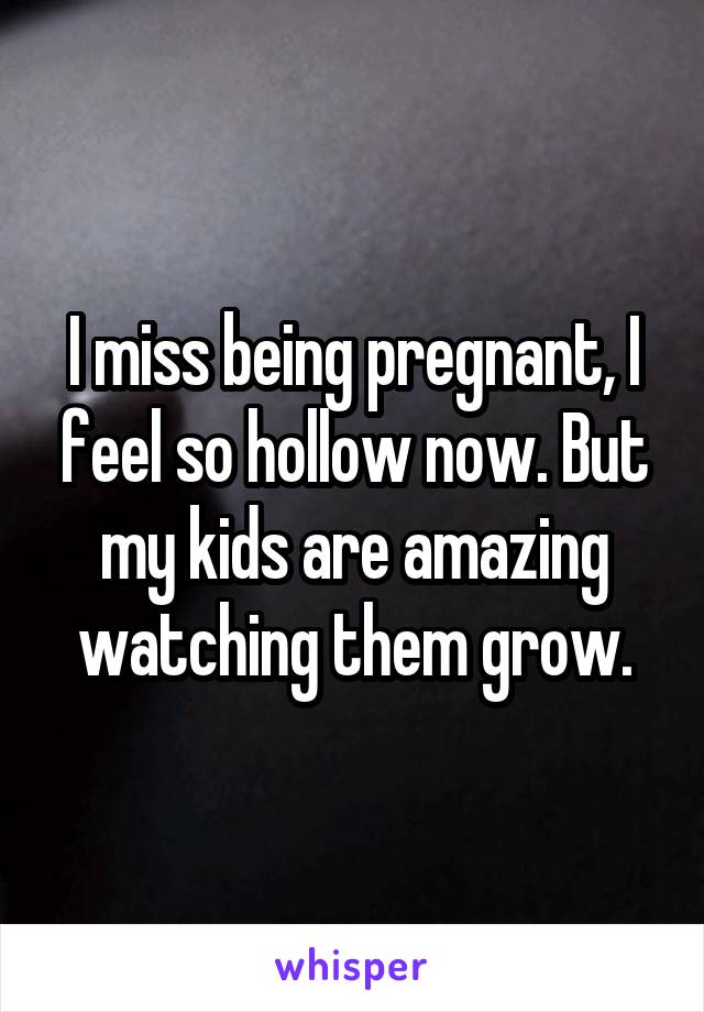 I miss being pregnant, I feel so hollow now. But my kids are amazing watching them grow.