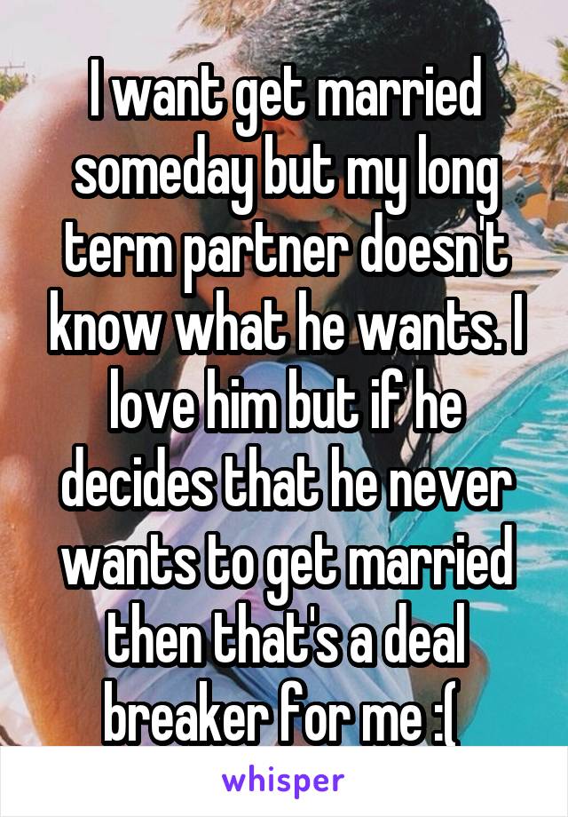 I want get married someday but my long term partner doesn't know what he wants. I love him but if he decides that he never wants to get married then that's a deal breaker for me :( 