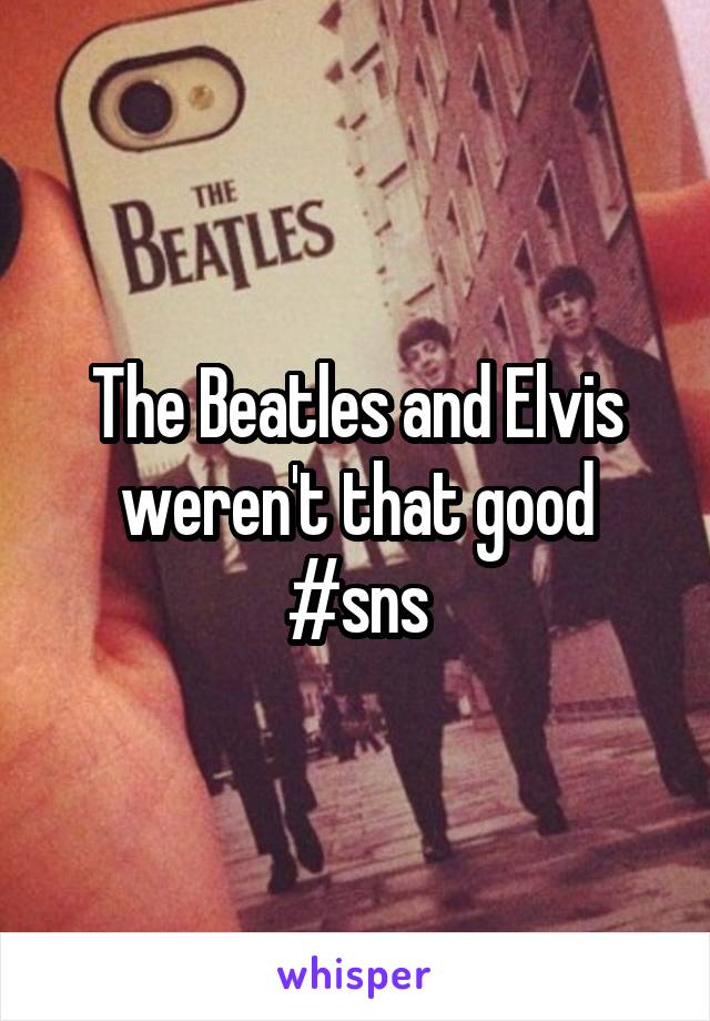 The Beatles and Elvis weren't that good
#sns