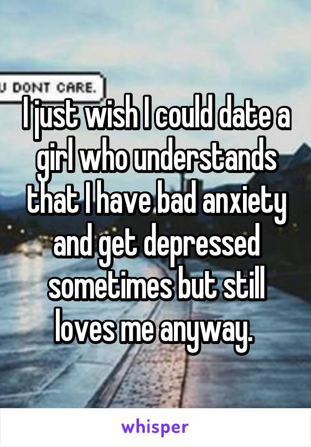 I just wish I could date a girl who understands that I have bad anxiety and get depressed sometimes but still loves me anyway. 