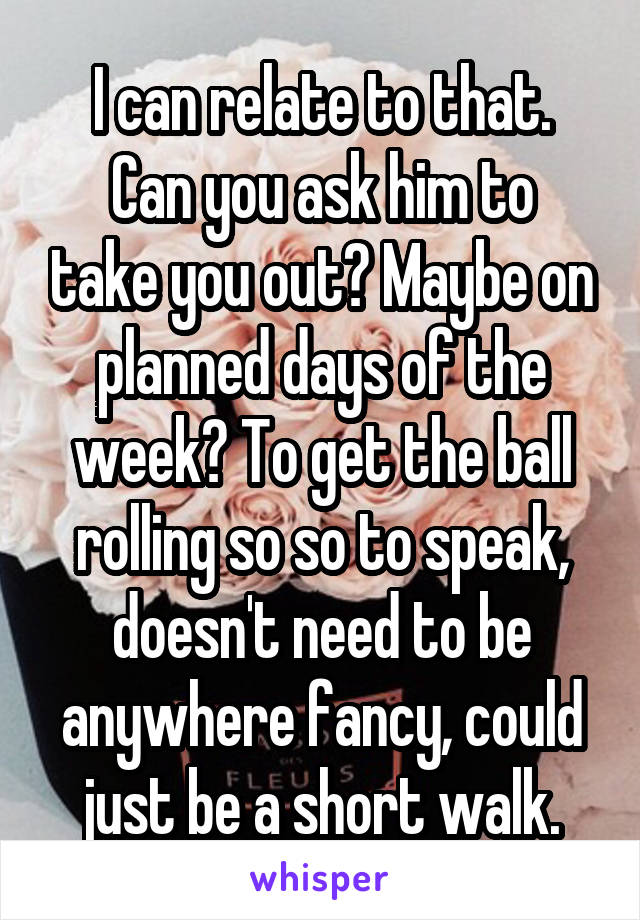 I can relate to that.
Can you ask him to take you out? Maybe on planned days of the week? To get the ball rolling so so to speak, doesn't need to be anywhere fancy, could just be a short walk.