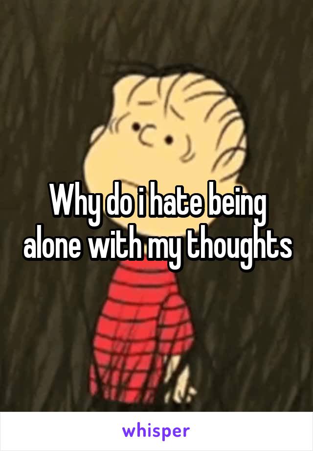 Why do i hate being alone with my thoughts