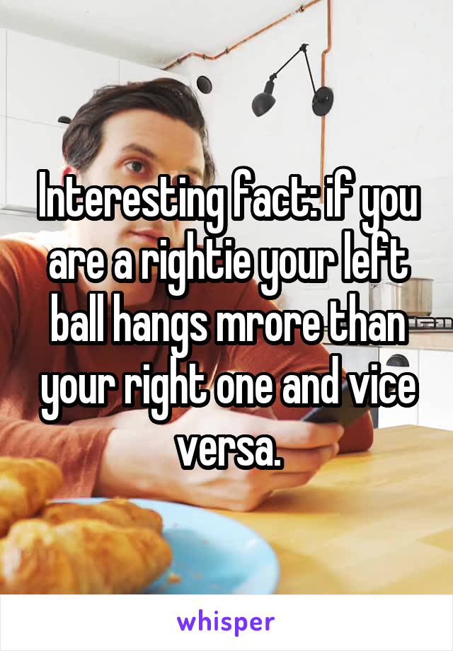 Interesting fact: if you are a rightie your left ball hangs mrore than your right one and vice versa.