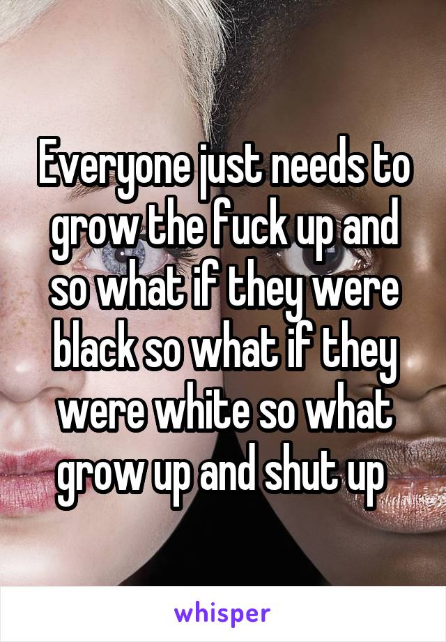 Everyone just needs to grow the fuck up and so what if they were black so what if they were white so what grow up and shut up 