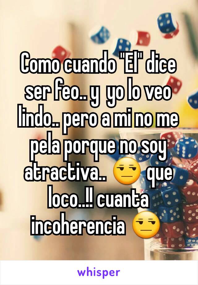 Como cuando "El" dice ser feo.. y  yo lo veo lindo.. pero a mi no me pela porque no soy atractiva.. 😒 que loco..!! cuanta incoherencia 😒 