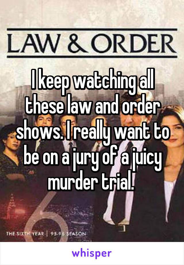 I keep watching all these law and order shows. I really want to be on a jury of a juicy murder trial. 