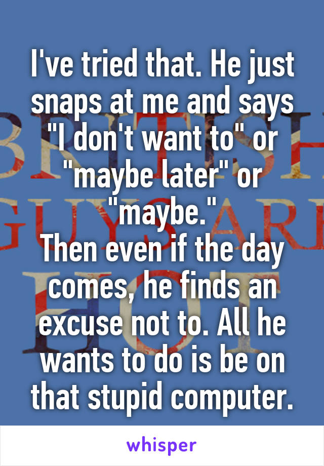 I've tried that. He just snaps at me and says "I don't want to" or "maybe later" or "maybe."
Then even if the day comes, he finds an excuse not to. All he wants to do is be on that stupid computer.