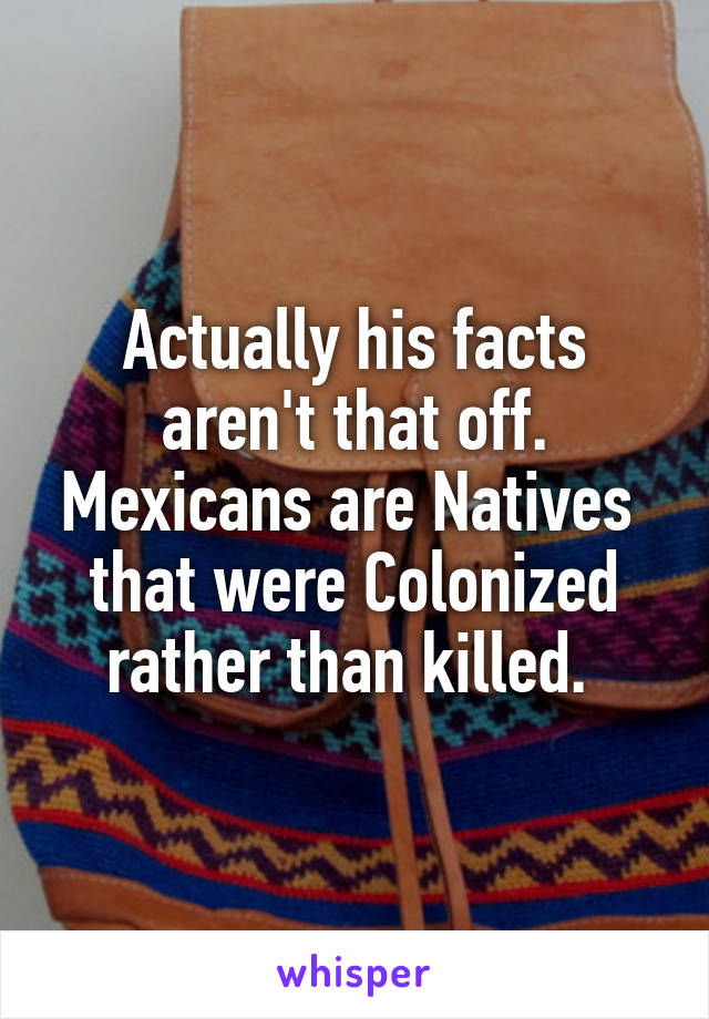 Actually his facts aren't that off. Mexicans are Natives  that were Colonized rather than killed. 