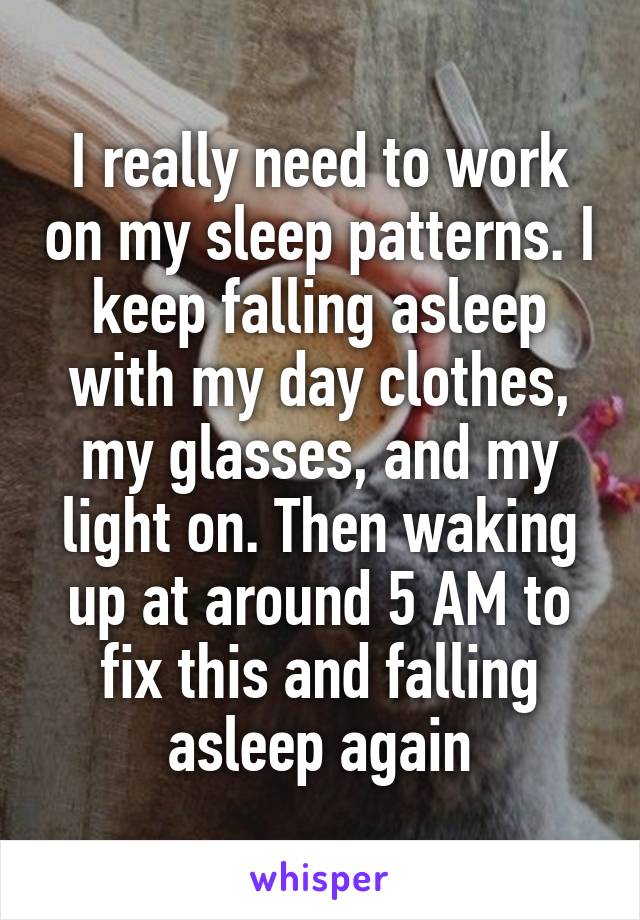 I really need to work on my sleep patterns. I keep falling asleep with my day clothes, my glasses, and my light on. Then waking up at around 5 AM to fix this and falling asleep again