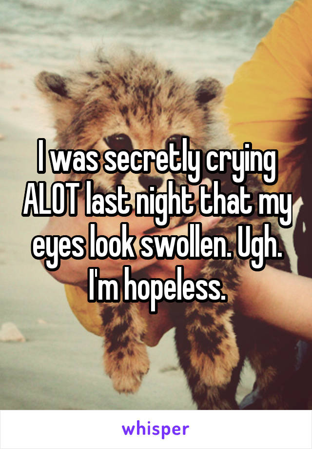 I was secretly crying ALOT last night that my eyes look swollen. Ugh. I'm hopeless.