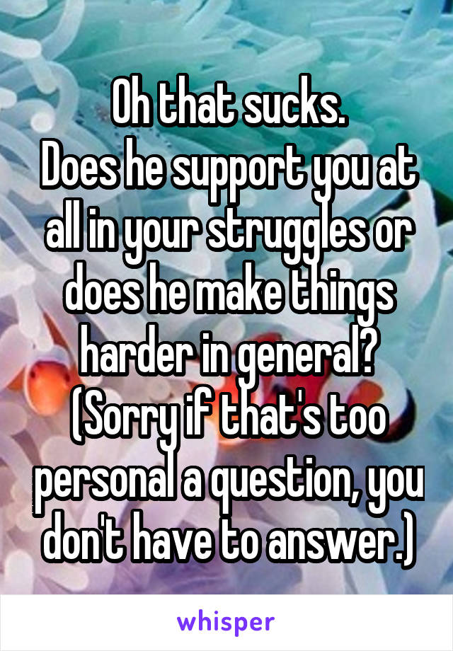 Oh that sucks.
Does he support you at all in your struggles or does he make things harder in general?
(Sorry if that's too personal a question, you don't have to answer.)