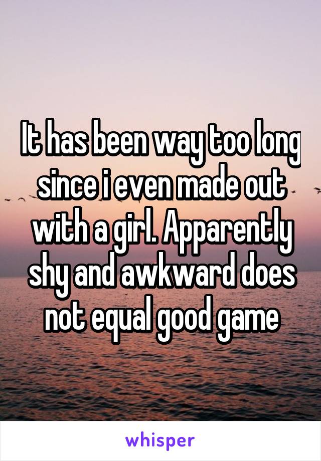 It has been way too long since i even made out with a girl. Apparently shy and awkward does not equal good game