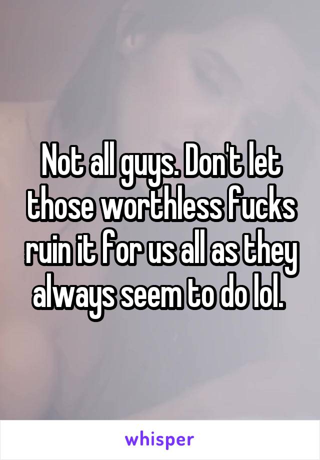 Not all guys. Don't let those worthless fucks ruin it for us all as they always seem to do lol. 