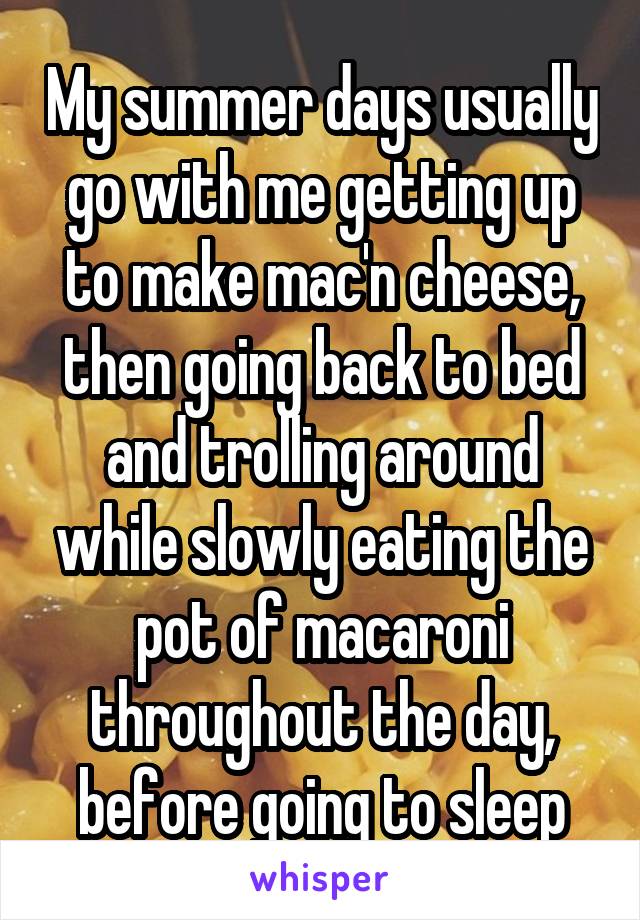 My summer days usually go with me getting up to make mac'n cheese, then going back to bed and trolling around while slowly eating the pot of macaroni throughout the day, before going to sleep