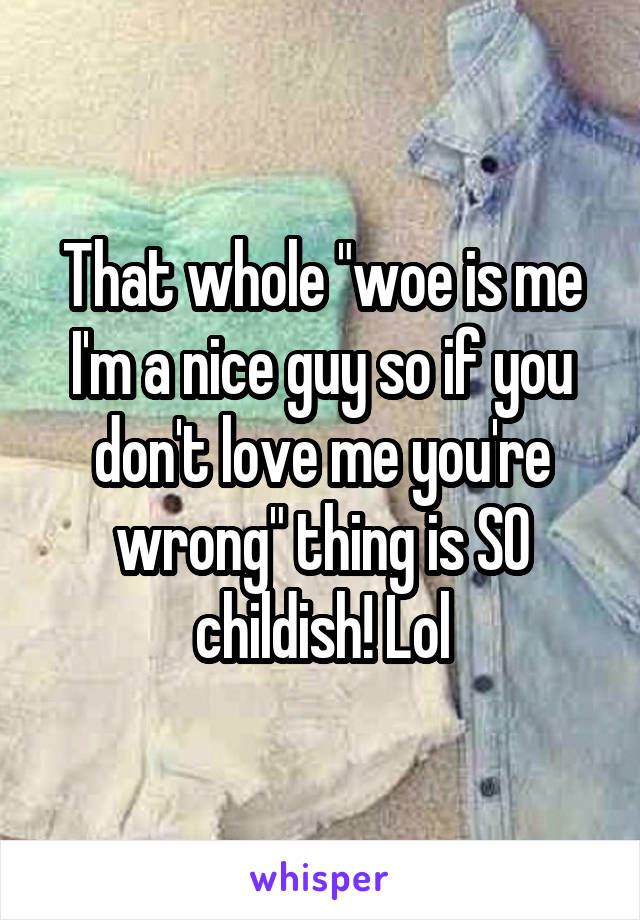 That whole "woe is me I'm a nice guy so if you don't love me you're wrong" thing is SO childish! Lol