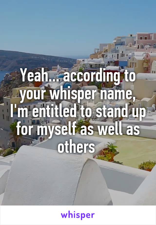 Yeah... according to your whisper name, I'm entitled to stand up for myself as well as others 