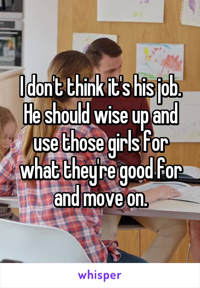 I don't think it's his job. He should wise up and use those girls for what they're good for and move on.