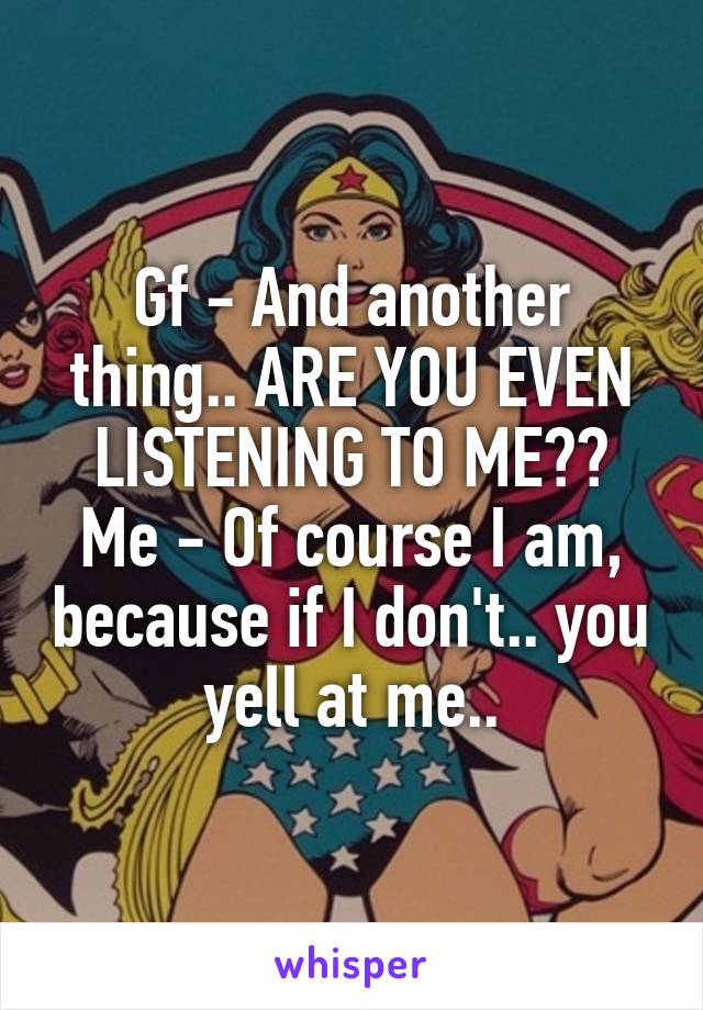 Gf - And another thing.. ARE YOU EVEN LISTENING TO ME??
Me - Of course I am, because if I don't.. you yell at me..