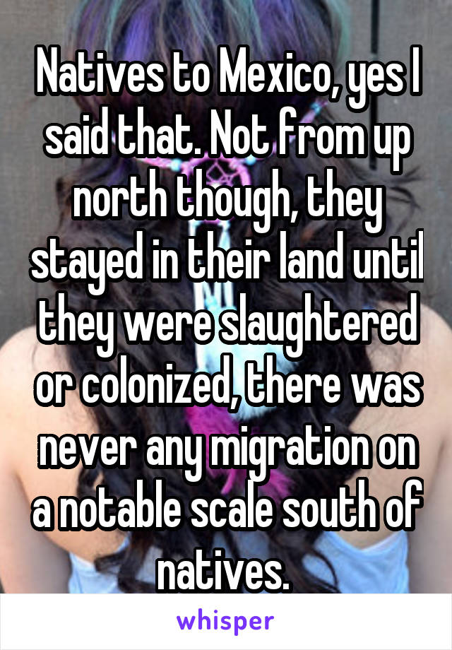 Natives to Mexico, yes I said that. Not from up north though, they stayed in their land until they were slaughtered or colonized, there was never any migration on a notable scale south of natives. 