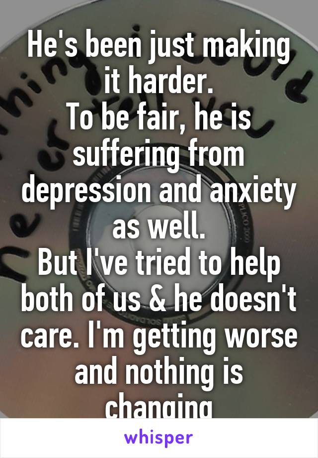 He's been just making it harder.
To be fair, he is suffering from depression and anxiety as well.
But I've tried to help both of us & he doesn't care. I'm getting worse and nothing is changing