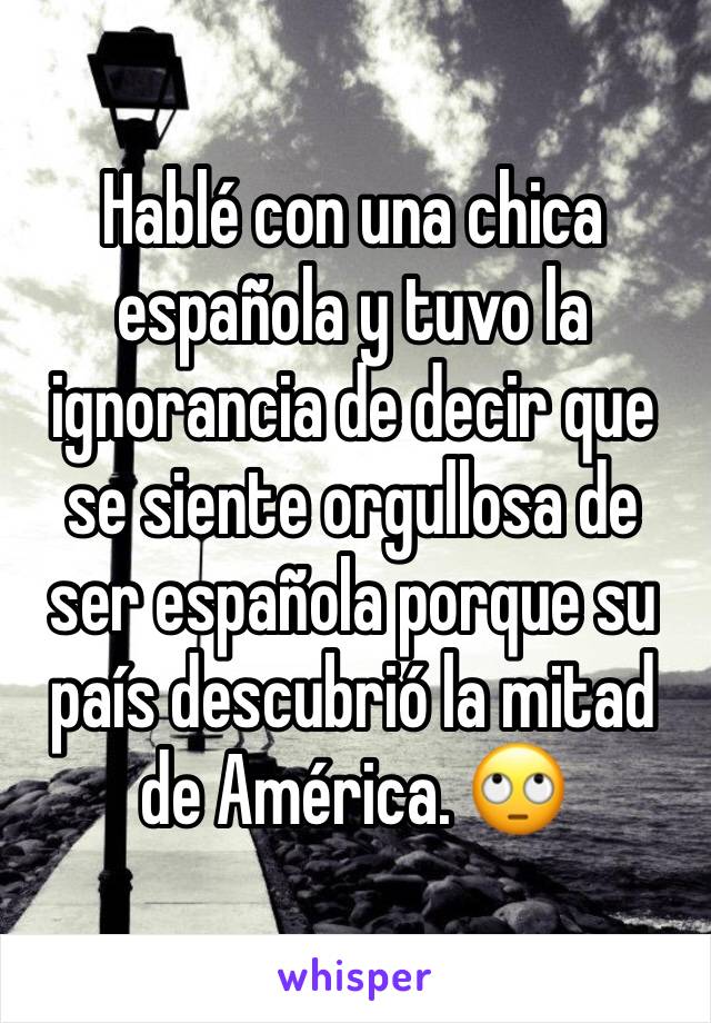 Hablé con una chica española y tuvo la ignorancia de decir que se siente orgullosa de ser española porque su país descubrió la mitad de América. 🙄