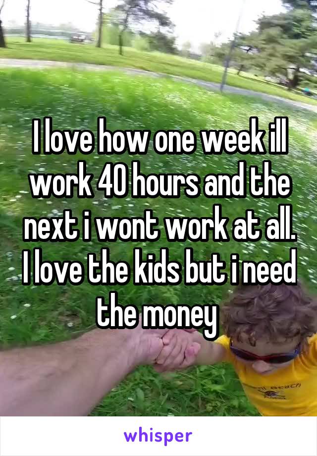 I love how one week ill work 40 hours and the next i wont work at all. I love the kids but i need the money 