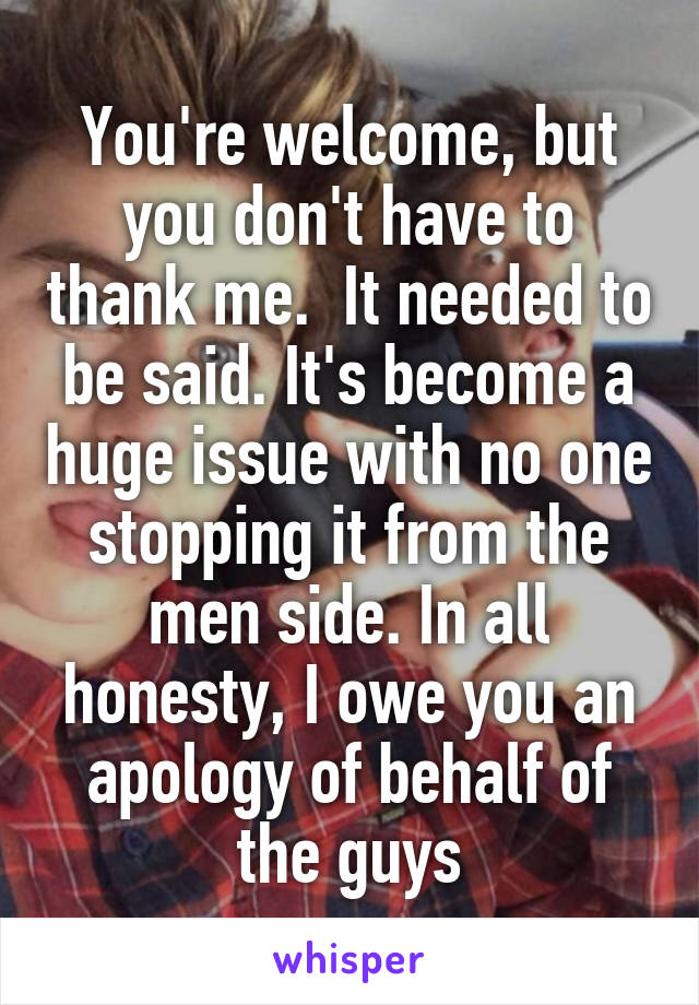 You're welcome, but you don't have to thank me.  It needed to be said. It's become a huge issue with no one stopping it from the men side. In all honesty, I owe you an apology of behalf of the guys