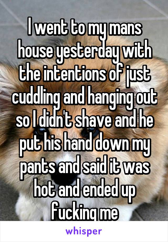 I went to my mans house yesterday with the intentions of just cuddling and hanging out so I didn't shave and he put his hand down my pants and said it was hot and ended up fucking me