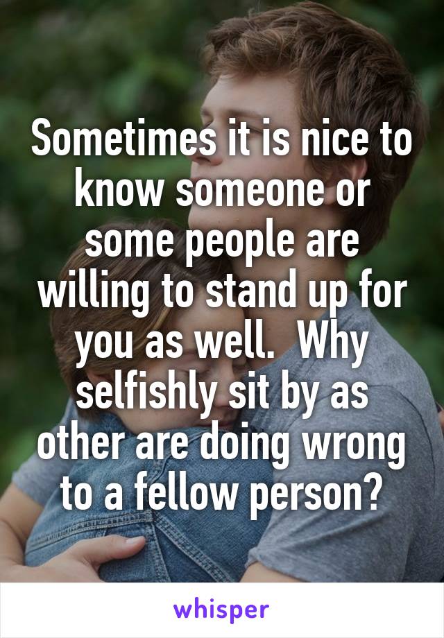 Sometimes it is nice to know someone or some people are willing to stand up for you as well.  Why selfishly sit by as other are doing wrong to a fellow person?