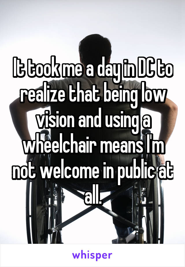 It took me a day in DC to realize that being low vision and using a wheelchair means I'm not welcome in public at all.