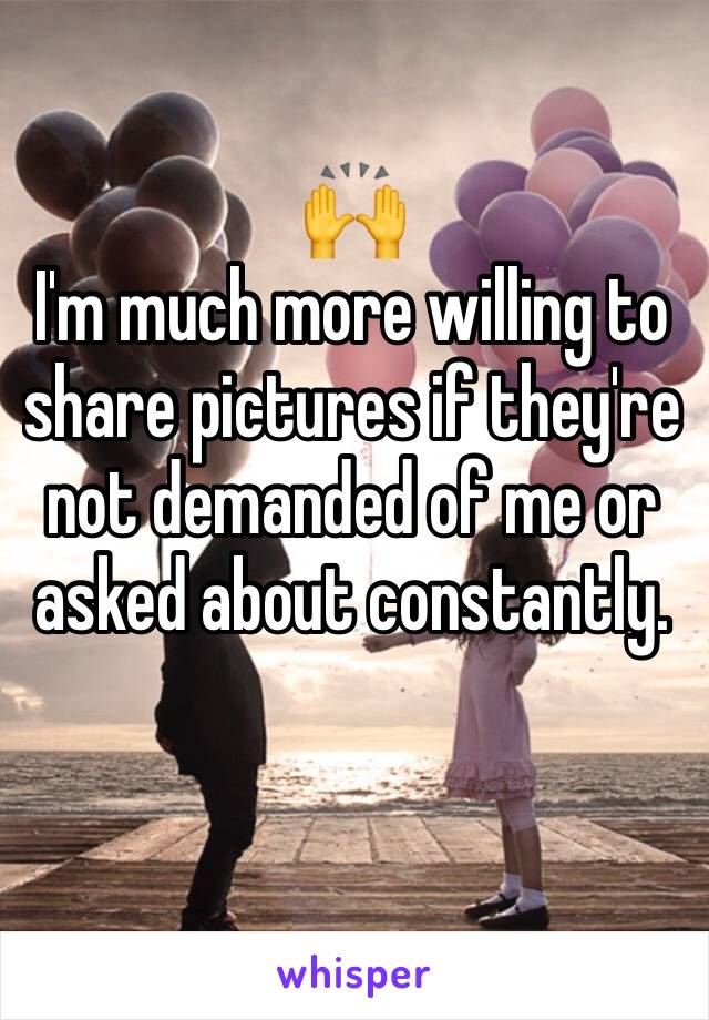 🙌
I'm much more willing to share pictures if they're not demanded of me or asked about constantly. 