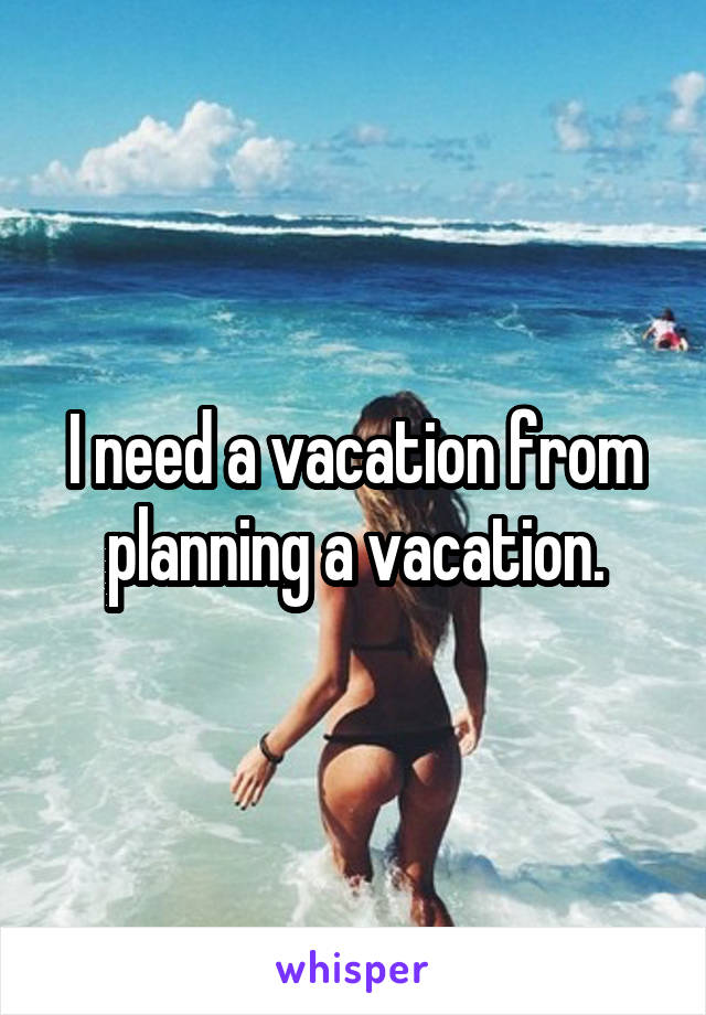 I need a vacation from planning a vacation.