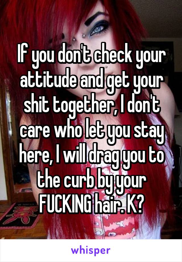 If you don't check your attitude and get your shit together, I don't care who let you stay here, I will drag you to the curb by your FUCKING hair. K?