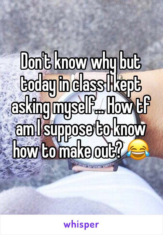 Don't know why but today in class I kept asking myself... How tf am I suppose to know how to make out? 😂