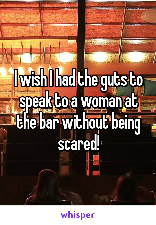 I wish I had the guts to speak to a woman at the bar without being scared!