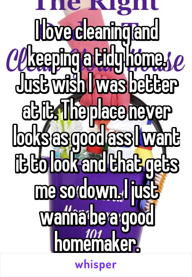 I love cleaning and keeping a tidy home. Just wish I was better at it. The place never looks as good ass I want it to look and that gets me so down. I just wanna be a good homemaker.