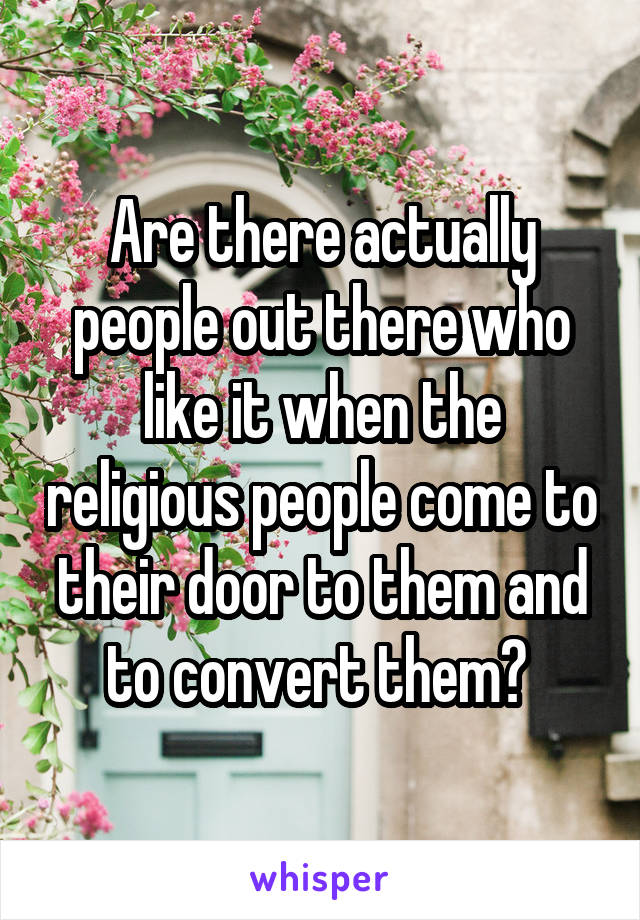 Are there actually people out there who like it when the religious people come to their door to them and to convert them? 