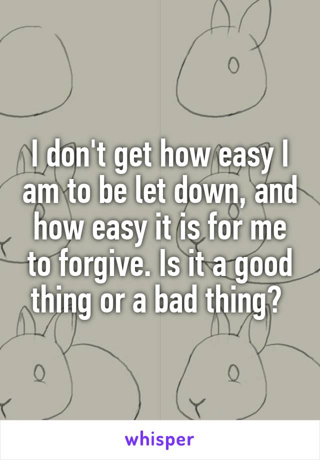 I don't get how easy I am to be let down, and how easy it is for me to forgive. Is it a good thing or a bad thing? 