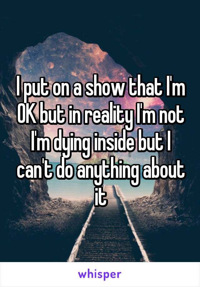 I put on a show that I'm OK but in reality I'm not I'm dying inside but I can't do anything about it