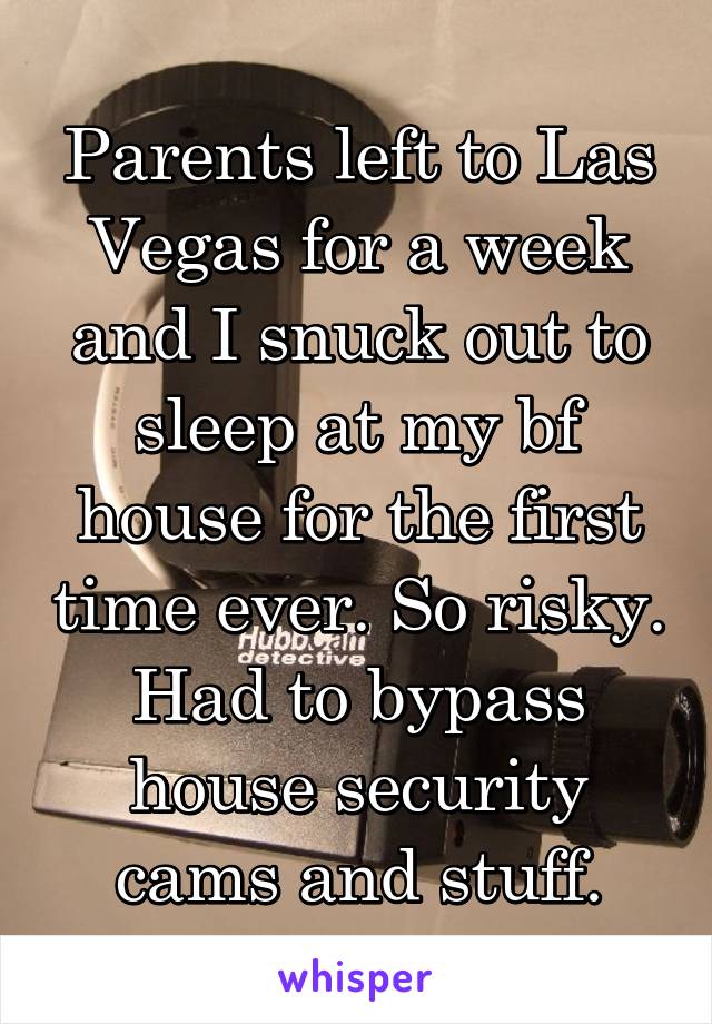 Parents left to Las Vegas for a week and I snuck out to sleep at my bf house for the first time ever. So risky. Had to bypass house security cams and stuff.