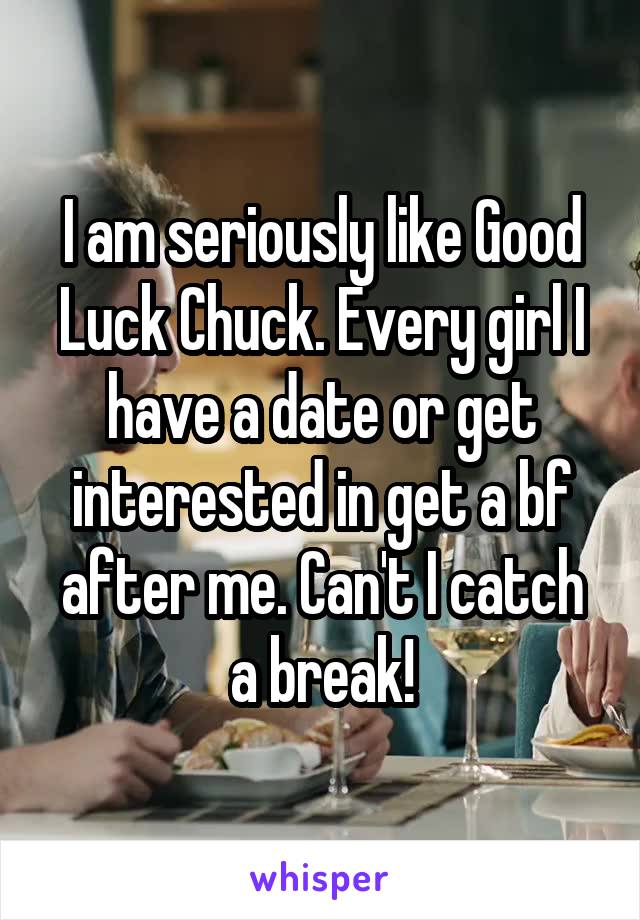 I am seriously like Good Luck Chuck. Every girl I have a date or get interested in get a bf after me. Can't I catch a break!