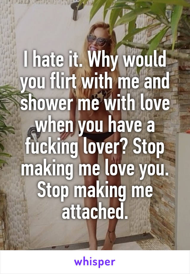 I hate it. Why would you flirt with me and shower me with love when you have a fucking lover? Stop making me love you. Stop making me attached.