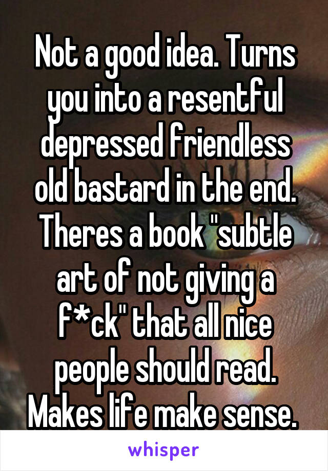 Not a good idea. Turns you into a resentful depressed friendless old bastard in the end. Theres a book "subtle art of not giving a f*ck" that all nice people should read. Makes life make sense. 